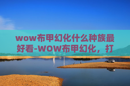 wow布甲幻化什么种族最好看-WOW布甲幻化,打造个性化的幻化外观 wow布甲幻化什么种族最好看-WOW布甲幻化,打造个性化的幻化外观