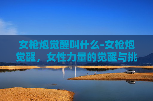 女枪炮觉醒叫什么-女枪炮觉醒,女性力量的觉醒与挑战 女枪炮觉醒叫什么-女枪炮觉醒,女性力量的觉醒与挑战