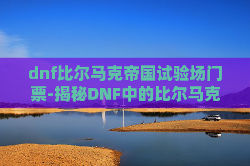 dnf比尔马克帝国试验场门票-揭秘DNF中的比尔马克帝国试验场，一个充满神秘与挑战的地下世界
