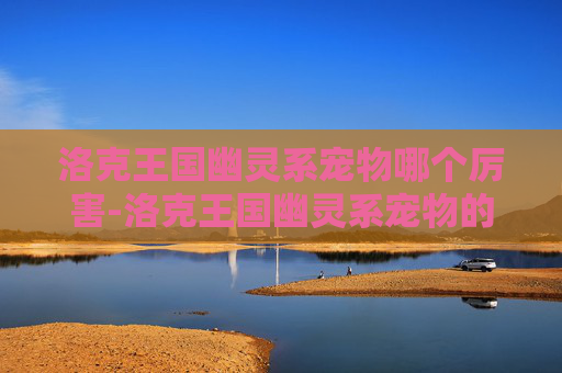 洛克王国幽灵系宠物哪个厉害-洛克王国幽灵系宠物的奥秘与魅力