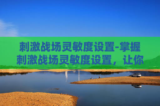 刺激战场灵敏度设置-掌握刺激战场灵敏度设置,让你成为战场上的主宰 刺激战场灵敏度设置-掌握刺激战场灵敏度设置,让你成为战场上的主宰
