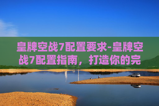 皇牌空战7配置要求-皇牌空战7配置指南，打造你的完美战机