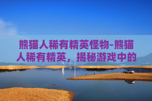 熊猫人稀有精英怪物-熊猫人稀有精英,揭秘游戏中的神秘角色 熊猫人稀有精英怪物-熊猫人稀有精英,揭秘游戏中的神秘角色