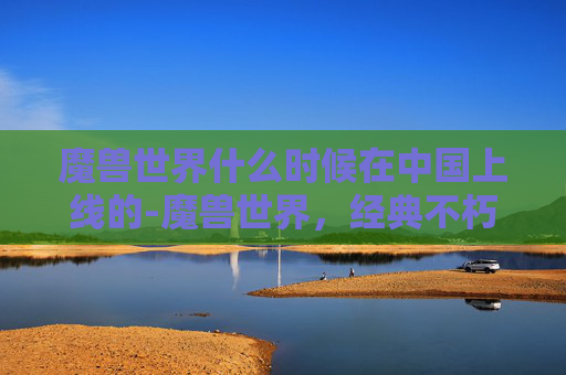 魔兽世界什么时候在中国上线的-魔兽世界,经典不朽的传奇,永恒的游戏世界 魔兽世界什么时候在中国上线的-魔兽世界,经典不朽的传奇,永恒的游戏世界