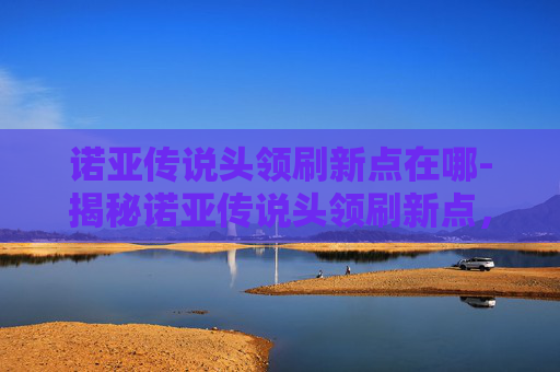 诺亚传说头领刷新点在哪-揭秘诺亚传说头领刷新点,一场策略与技巧的较量 诺亚传说头领刷新点在哪-揭秘诺亚传说头领刷新点,一场策略与技巧的较量