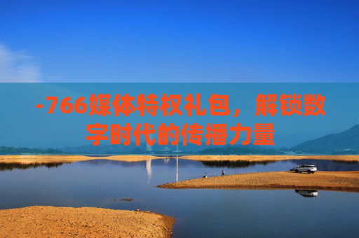 -766媒体特权礼包，解锁数字时代的传播力量