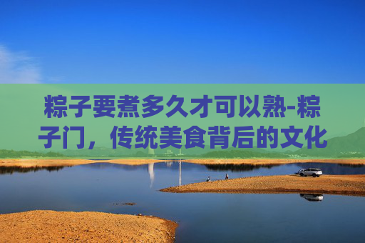粽子要煮多久才可以熟-粽子门,传统美食背后的文化冲突与现代挑战 粽子要煮多久才可以熟-粽子门,传统美食背后的文化冲突与现代挑战