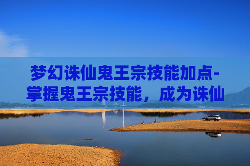 梦幻诛仙鬼王宗技能加点-掌握鬼王宗技能,成为诛仙世界的英雄 梦幻诛仙鬼王宗技能加点-掌握鬼王宗技能,成为诛仙世界的英雄