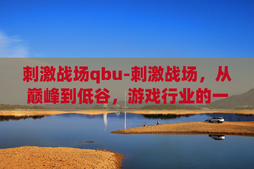 刺激战场qbu-刺激战场，从巅峰到低谷，游戏行业的一次深刻反思