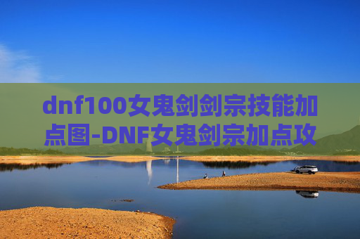 dnf100女鬼剑剑宗技能加点图-DNF女鬼剑宗加点攻略，打造最强剑宗