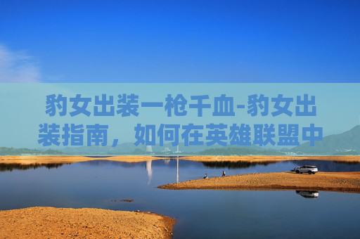 豹女出装一枪千血-豹女出装指南，如何在英雄联盟中成为真正的豹女