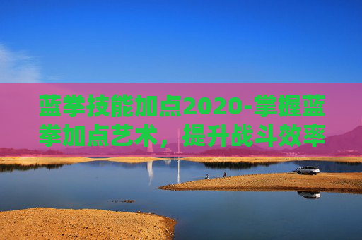 蓝拳技能加点2020-掌握蓝拳加点艺术,提升战斗效率的秘诀 蓝拳技能加点2020-掌握蓝拳加点艺术,提升战斗效率的秘诀