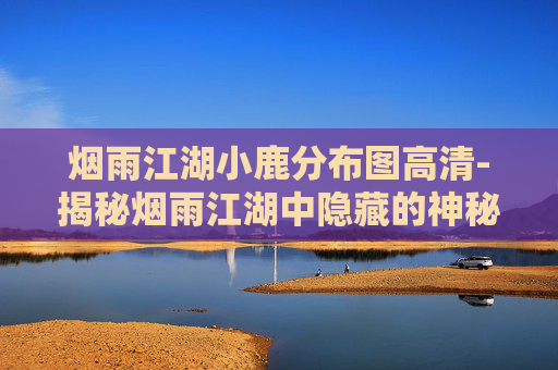 烟雨江湖小鹿分布图高清-揭秘烟雨江湖中隐藏的神秘小鹿分布图