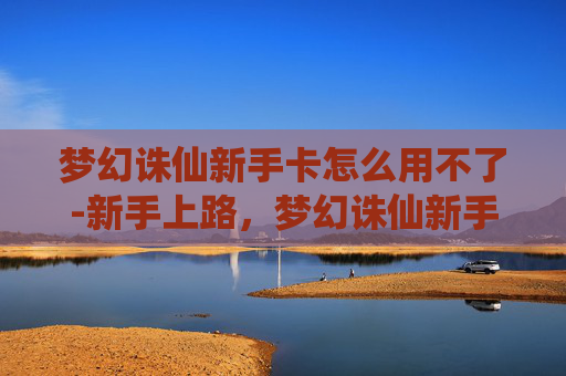 梦幻诛仙新手卡怎么用不了-新手上路,梦幻诛仙新手卡大揭秘 梦幻诛仙新手卡怎么用不了-新手上路,梦幻诛仙新手卡大揭秘