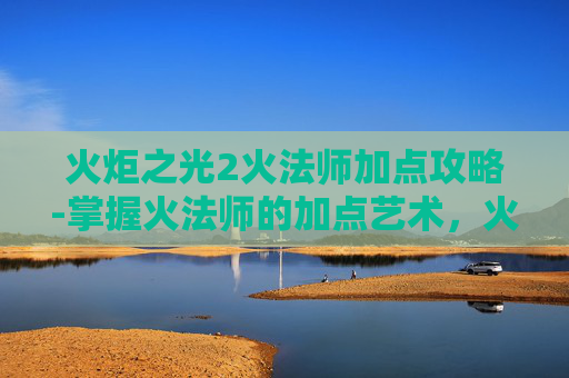火炬之光2火法师加点攻略-掌握火法师的加点艺术，火炬之光2中的核心策略