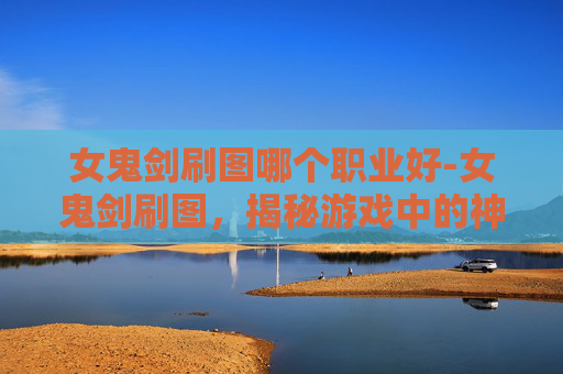 女鬼剑刷图哪个职业好-女鬼剑刷图，揭秘游戏中的神秘力量