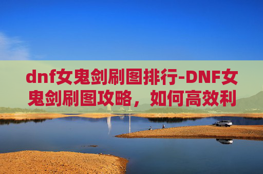 dnf女鬼剑刷图排行-DNF女鬼剑刷图攻略,如何高效利用技能与装备,提升战斗效率 dnf女鬼剑刷图排行-DNF女鬼剑刷图攻略,如何高效利用技能与装备,提升战斗效率