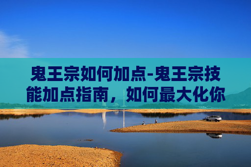 鬼王宗如何加点-鬼王宗技能加点指南，如何最大化你的战斗力