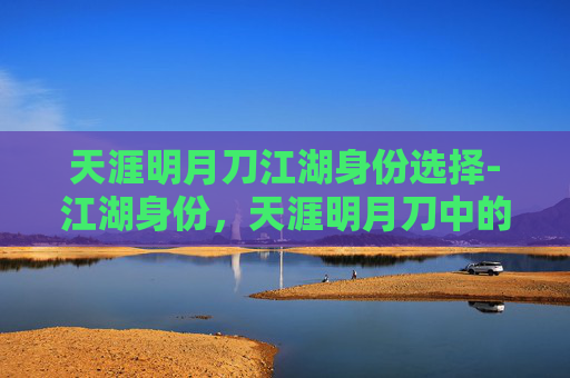 天涯明月刀江湖身份选择-江湖身份,天涯明月刀中的角色定位与成长之旅 天涯明月刀江湖身份选择-江湖身份,天涯明月刀中的角色定位与成长之旅
