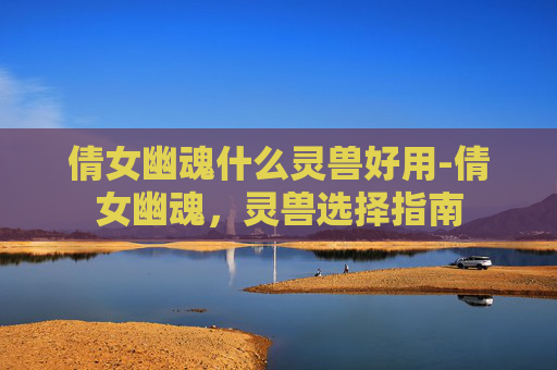 倩女幽魂什么灵兽好用-倩女幽魂，灵兽选择指南