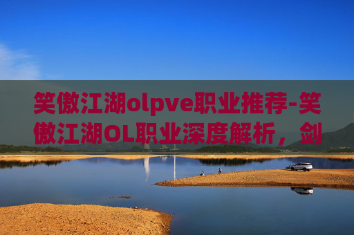 笑傲江湖olpve职业推荐-笑傲江湖OL职业深度解析，剑客、医师与侠客的独到之处