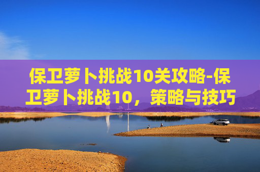 保卫萝卜挑战10关攻略-保卫萝卜挑战10,策略与技巧的完美结合 保卫萝卜挑战10关攻略-保卫萝卜挑战10,策略与技巧的完美结合