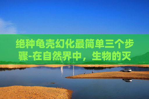 绝种龟壳幻化最简单三个步骤-在自然界中，生物的灭绝总是让人感到惋惜和痛心。然而，有些物种的消失并非因为自然原因，而是因为人类活动的影响。其中，一种被称为绝种龟壳的现象引起了广泛关注
