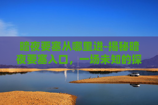 暗夜要塞从哪里进-揭秘暗夜要塞入口，一场未知的探险之旅