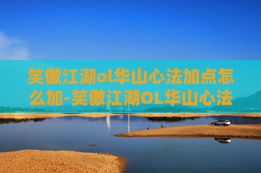 笑傲江湖ol华山心法加点怎么加-笑傲江湖OL华山心法加点攻略，提升角色战斗力的秘密