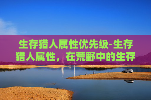 生存猎人属性优先级-生存猎人属性，在荒野中的生存艺术