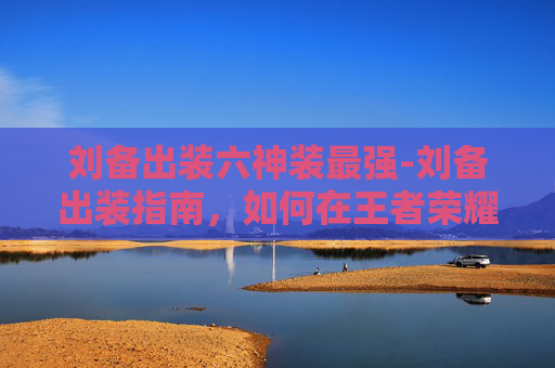 刘备出装六神装最强-刘备出装指南，如何在王者荣耀中成为战场上的不败英雄