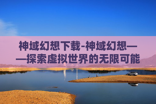 神域幻想下载-神域幻想——探索虚拟世界的无限可能