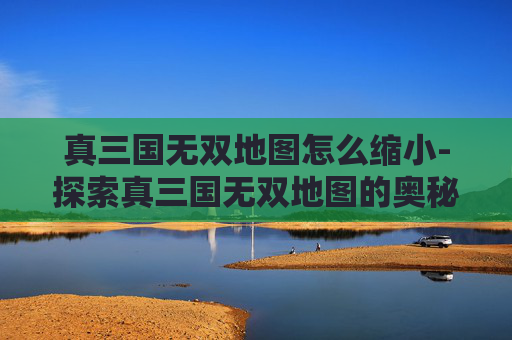 真三国无双地图怎么缩小-探索真三国无双地图的奥秘