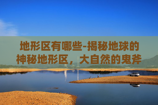 地形区有哪些-揭秘地球的神秘地形区,大自然的鬼斧神工 地形区有哪些-揭秘地球的神秘地形区,大自然的鬼斧神工