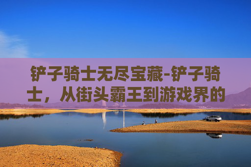 铲子骑士无尽宝藏-铲子骑士,从街头霸王到游戏界的传奇 铲子骑士无尽宝藏-铲子骑士,从街头霸王到游戏界的传奇