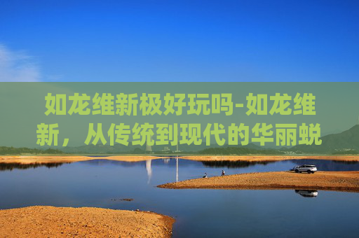 如龙维新极好玩吗-如龙维新，从传统到现代的华丽蜕变