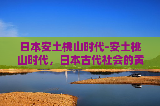 日本安土桃山时代-安土桃山时代,日本古代社会的黄金时期 日本安土桃山时代-安土桃山时代,日本古代社会的黄金时期