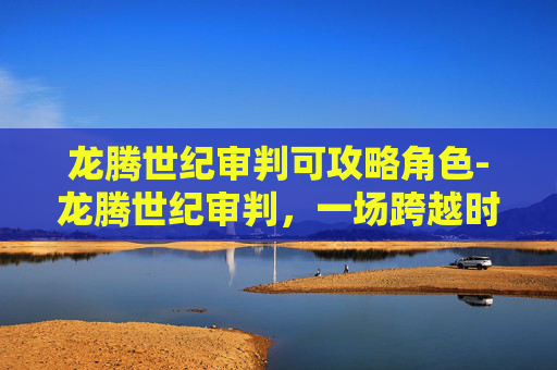 龙腾世纪审判可攻略角色-龙腾世纪审判,一场跨越时空的正义之战 龙腾世纪审判可攻略角色-龙腾世纪审判,一场跨越时空的正义之战