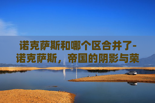 诺克萨斯和哪个区合并了-诺克萨斯,帝国的阴影与荣耀的遗产 诺克萨斯和哪个区合并了-诺克萨斯,帝国的阴影与荣耀的遗产
