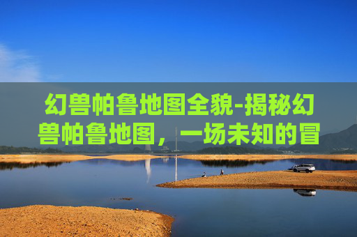 幻兽帕鲁地图全貌-揭秘幻兽帕鲁地图，一场未知的冒险之旅