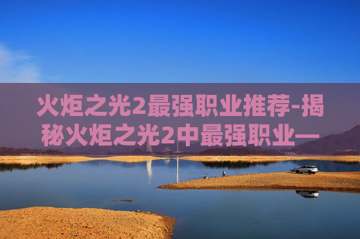 火炬之光2最强职业推荐-揭秘火炬之光2中最强职业——元素法师