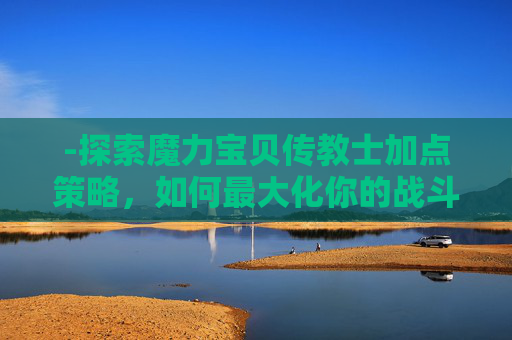 -探索魔力宝贝传教士加点策略,如何最大化你的战斗力 -探索魔力宝贝传教士加点策略,如何最大化你的战斗力