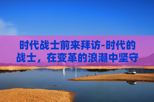 时代战士前来拜访-时代的战士,在变革的浪潮中坚守初心与使命 时代战士前来拜访-时代的战士,在变革的浪潮中坚守初心与使命