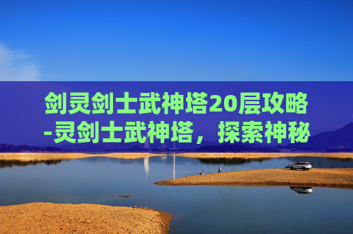 剑灵剑士武神塔20层攻略-灵剑士武神塔，探索神秘力量的终极挑战