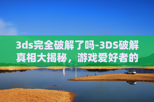 3ds完全破解了吗-3DS破解真相大揭秘,游戏爱好者的终极挑战 3ds完全破解了吗-3DS破解真相大揭秘,游戏爱好者的终极挑战