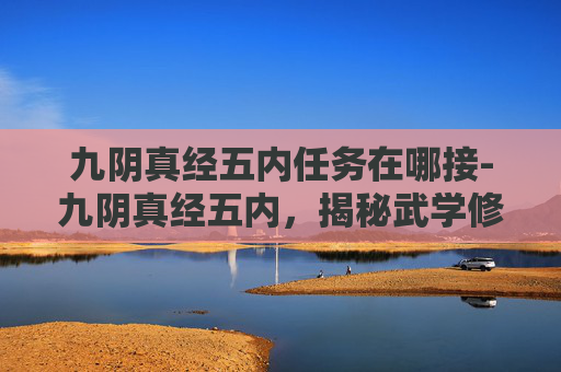 九阴真经五内任务在哪接-九阴真经五内,揭秘武学修炼的深层奥秘 九阴真经五内任务在哪接-九阴真经五内,揭秘武学修炼的深层奥秘