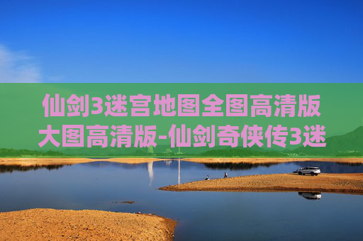 仙剑3迷宫地图全图高清版大图高清版-仙剑奇侠传3迷宫地图全解析,探索隐藏的秘密与挑战 仙剑3迷宫地图全图高清版大图高清版-仙剑奇侠传3迷宫地图全解析,探索隐藏的秘密与挑战