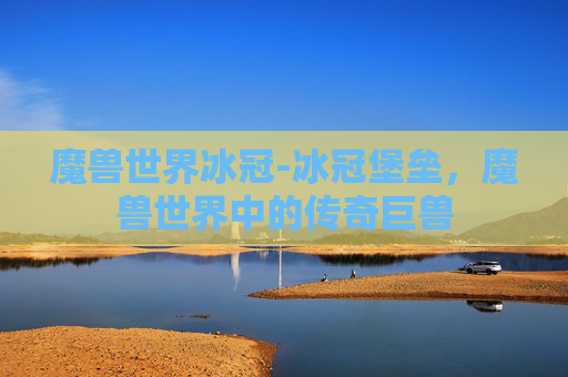 魔兽世界冰冠-冰冠堡垒,魔兽世界中的传奇巨兽 魔兽世界冰冠-冰冠堡垒,魔兽世界中的传奇巨兽
