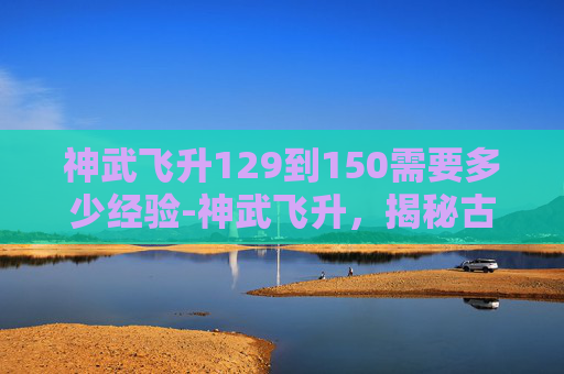 神武飞升129到150需要多少经验-神武飞升，揭秘古代神话中的超凡之旅