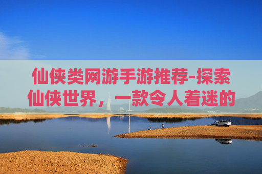 仙侠类网游手游推荐-探索仙侠世界,一款令人着迷的手游之旅 仙侠类网游手游推荐-探索仙侠世界,一款令人着迷的手游之旅